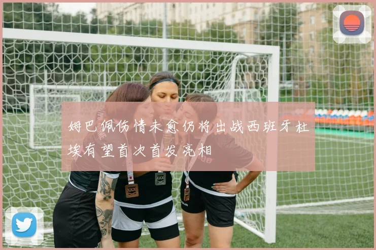 姆巴佩伤情未愈仍将出战西班牙杜埃有望首次首发亮相